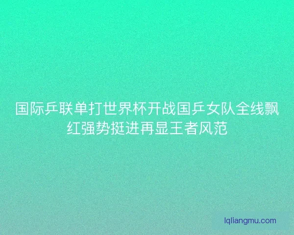 国际乒联单打世界杯开战国乒女队全线飘红强势挺进再显王者风范