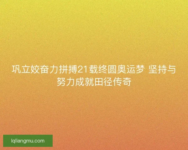 巩立姣奋力拼搏21载终圆奥运梦 坚持与努力成就田径传奇