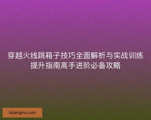 穿越火线跳箱子技巧全面解析与实战训练提升指南高手进阶必备攻略