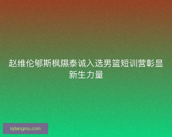 赵维伦郇斯枫隰泰诚入选男篮短训营彰显新生力量
