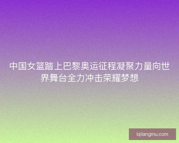 中国女篮踏上巴黎奥运征程凝聚力量向世界舞台全力冲击荣耀梦想