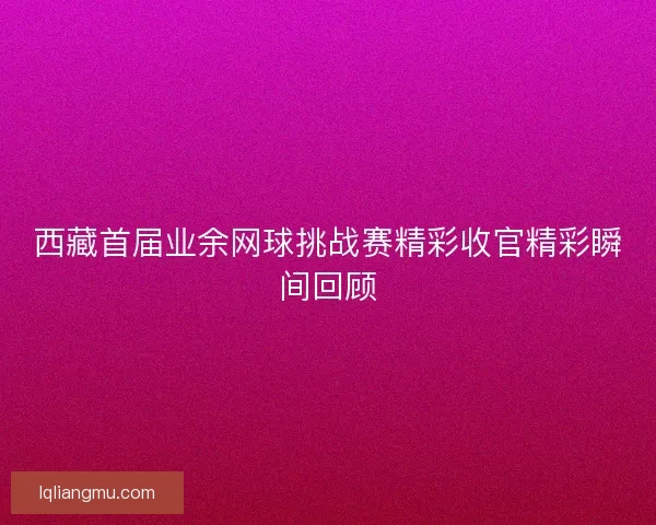 西藏首届业余网球挑战赛精彩收官精彩瞬间回顾