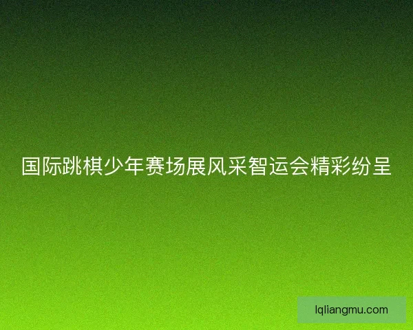 国际跳棋少年赛场展风采智运会精彩纷呈
