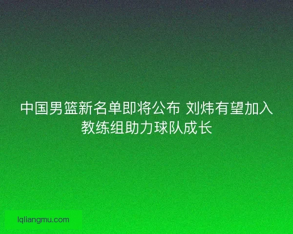 中国男篮新名单即将公布 刘炜有望加入教练组助力球队成长